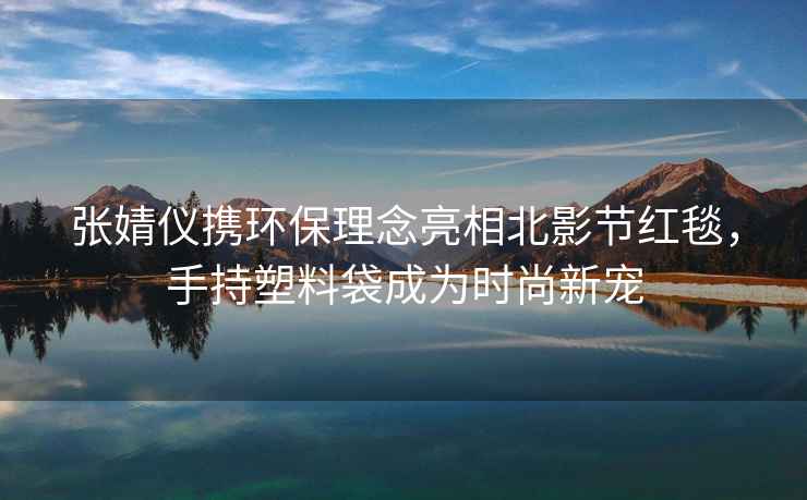 張婧儀攜環(huán)保理念亮相北影節(jié)紅毯，手持塑料袋成為時(shí)尚新寵