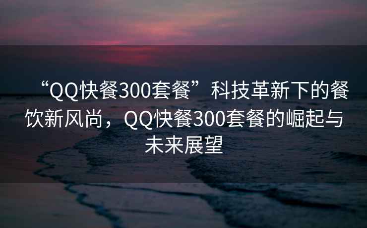 “QQ快餐300套餐”科技革新下的餐飲新風(fēng)尚，QQ快餐300套餐的崛起與未來展望