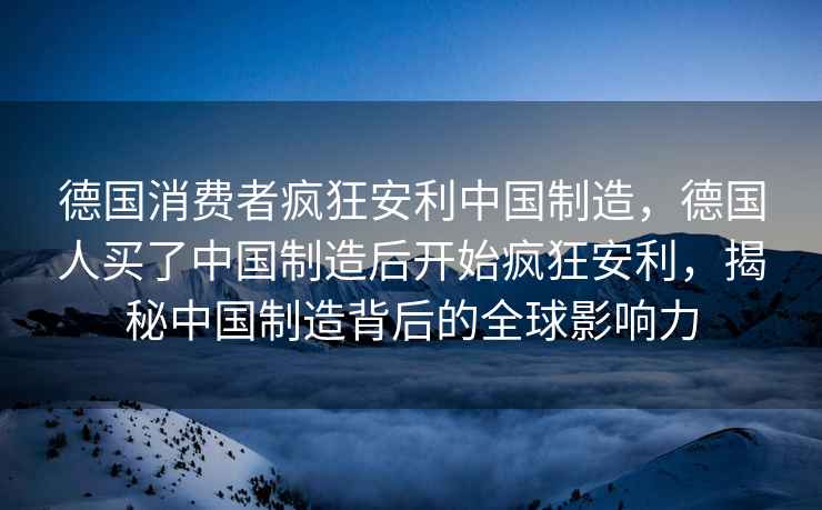 德國消費者瘋狂安利中國制造，德國人買了中國制造后開始瘋狂安利，揭秘中國制造背后的全球影響力