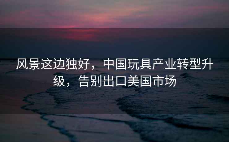 風(fēng)景這邊獨(dú)好，中國(guó)玩具產(chǎn)業(yè)轉(zhuǎn)型升級(jí)，告別出口美國(guó)市場(chǎng)
