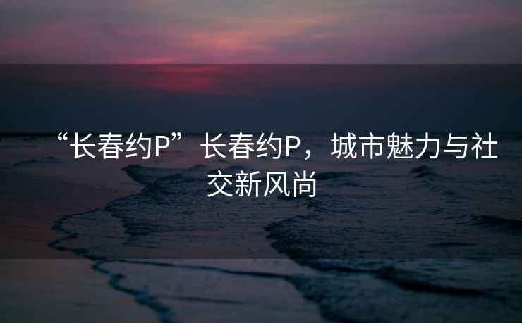 “長春約P”長春約P，城市魅力與社交新風(fēng)尚
