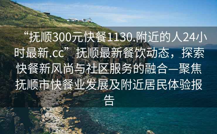 “撫順300元快餐1130.附近的人24小時最新.cc”撫順最新餐飲動態(tài)，探索快餐新風尚與社區(qū)服務(wù)的融合—聚焦撫順市快餐業(yè)發(fā)展及附近居民體驗報告