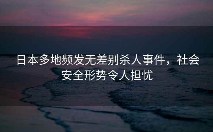 日本多地頻發(fā)無差別殺人事件，社會安全形勢令人擔憂
