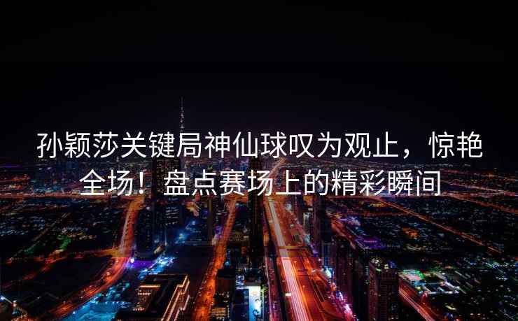 孫穎莎關鍵局神仙球嘆為觀止，驚艷全場！盤點賽場上的精彩瞬間