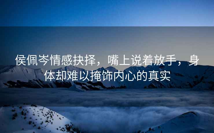 侯佩岑情感抉擇，嘴上說著放手，身體卻難以掩飾內(nèi)心的真實