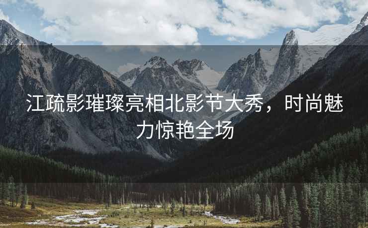 江疏影璀璨亮相北影節(jié)大秀，時尚魅力驚艷全場