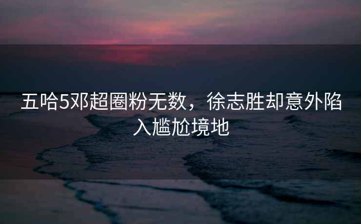 五哈5鄧超圈粉無數(shù)，徐志勝卻意外陷入尷尬境地