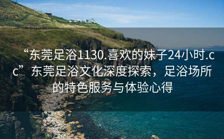 “東莞足浴1130.喜歡的妹子24小時(shí).cc”東莞足浴文化深度探索，足浴場(chǎng)所的特色服務(wù)與體驗(yàn)心得
