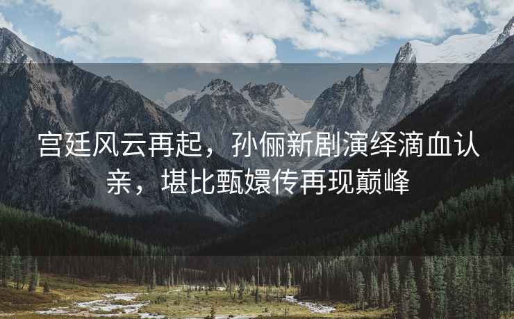 宮廷風(fēng)云再起，孫儷新劇演繹滴血認(rèn)親，堪比甄嬛傳再現(xiàn)巔峰