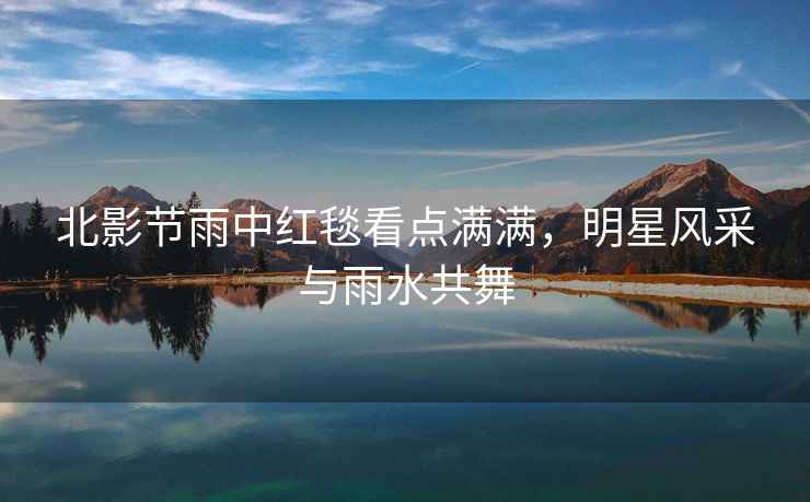 北影節(jié)雨中紅毯看點滿滿，明星風(fēng)采與雨水共舞