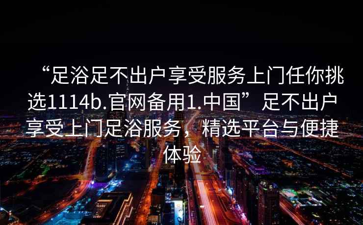 “足浴足不出戶享受服務(wù)上門任你挑選1114b.官網(wǎng)備用1.中國”足不出戶享受上門足浴服務(wù)，精選平臺(tái)與便捷體驗(yàn)