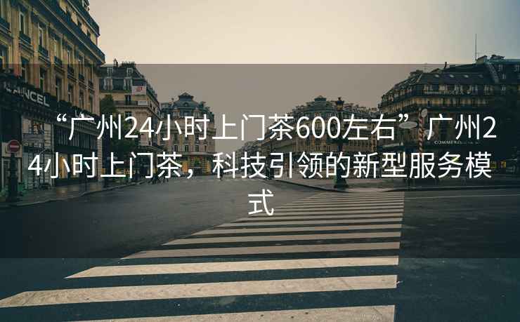 “廣州24小時(shí)上門茶600左右”廣州24小時(shí)上門茶，科技引領(lǐng)的新型服務(wù)模式