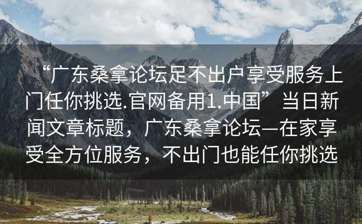 “廣東桑拿論壇足不出戶享受服務(wù)上門任你挑選.官網(wǎng)備用1.中國(guó)”當(dāng)日新聞文章標(biāo)題，廣東桑拿論壇—在家享受全方位服務(wù)，不出門也能任你挑選