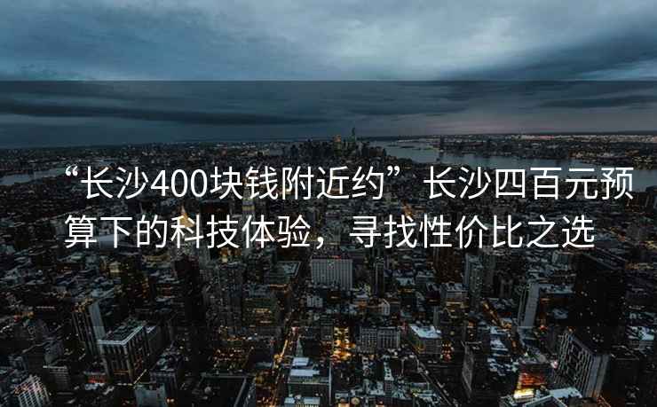 “長沙400塊錢附近約”長沙四百元預(yù)算下的科技體驗，尋找性價比之選