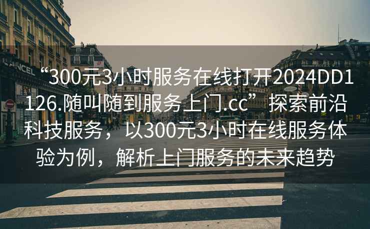 “300元3小時服務(wù)在線打開2024DD1126.隨叫隨到服務(wù)上門.cc”探索前沿科技服務(wù)，以300元3小時在線服務(wù)體驗為例，解析上門服務(wù)的未來趨勢