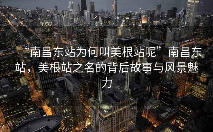 “南昌東站為何叫美根站呢”南昌東站，美根站之名的背后故事與風(fēng)景魅力