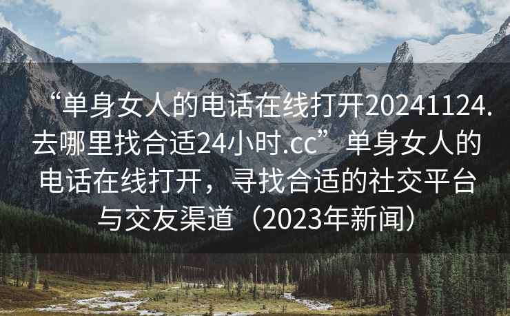 “單身女人的電話在線打開20241124.去哪里找合適24小時(shí).cc”單身女人的電話在線打開，尋找合適的社交平臺(tái)與交友渠道（2023年新聞）