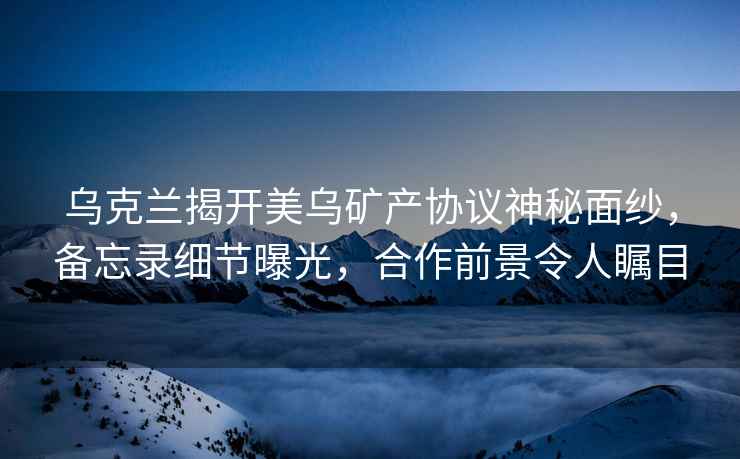 烏克蘭揭開美烏礦產(chǎn)協(xié)議神秘面紗，備忘錄細(xì)節(jié)曝光，合作前景令人矚目