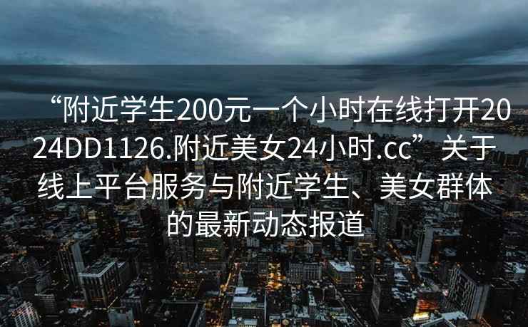 “附近學(xué)生200元一個小時在線打開2024DD1126.附近美女24小時.cc”關(guān)于線上平臺服務(wù)與附近學(xué)生、美女群體的最新動態(tài)報道