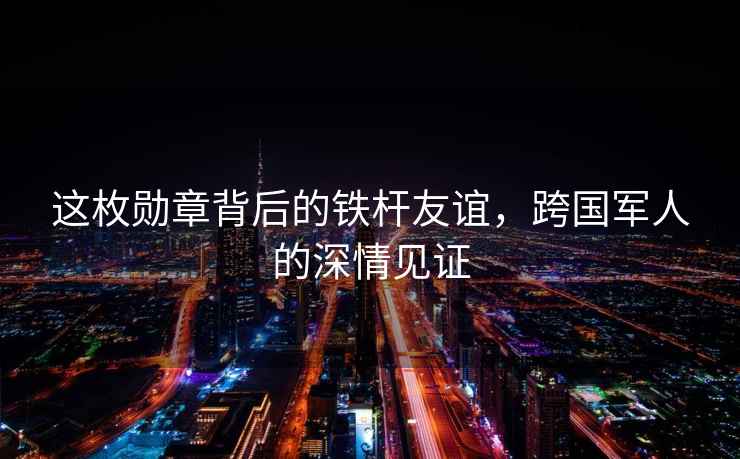 這枚勛章背后的鐵桿友誼，跨國軍人的深情見證