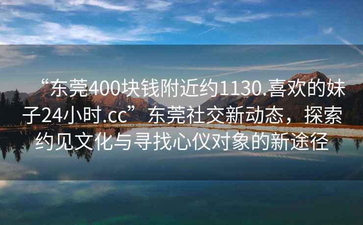 “東莞400塊錢附近約1130.喜歡的妹子24小時.cc”東莞社交新動態(tài)，探索約見文化與尋找心儀對象的新途徑