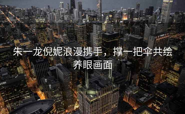 朱一龍倪妮浪漫攜手，撐一把傘共繪養(yǎng)眼畫面