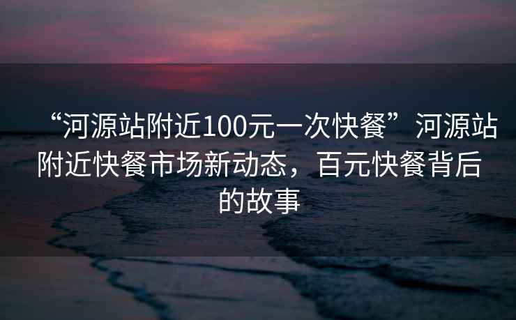 “河源站附近100元一次快餐”河源站附近快餐市場新動態(tài)，百元快餐背后的故事