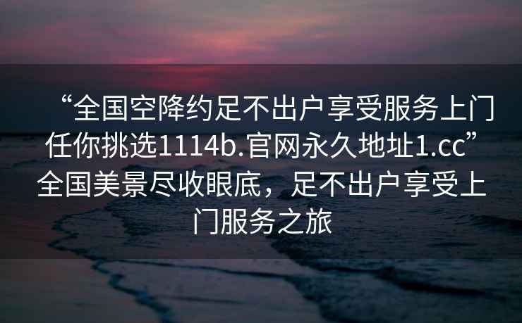 “全國空降約足不出戶享受服務(wù)上門任你挑選1114b.官網(wǎng)永久地址1.cc”全國美景盡收眼底，足不出戶享受上門服務(wù)之旅