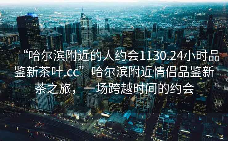 “哈爾濱附近的人約會1130.24小時品鑒新茶葉.cc”哈爾濱附近情侶品鑒新茶之旅，一場跨越時間的約會