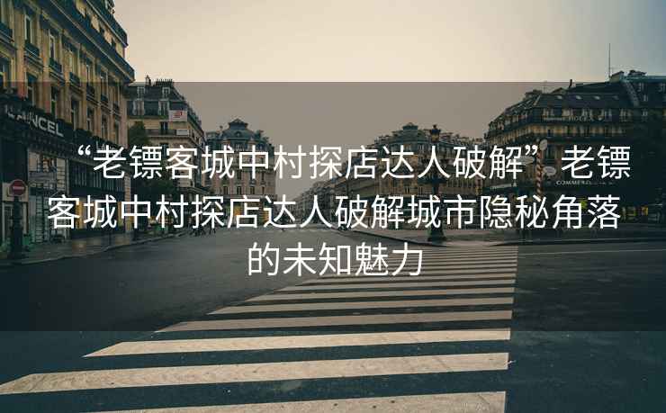 “老鏢客城中村探店達(dá)人破解”老鏢客城中村探店達(dá)人破解城市隱秘角落的未知魅力