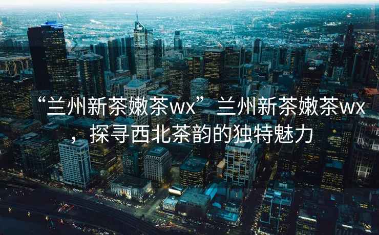 “蘭州新茶嫩茶wx”蘭州新茶嫩茶wx，探尋西北茶韻的獨(dú)特魅力