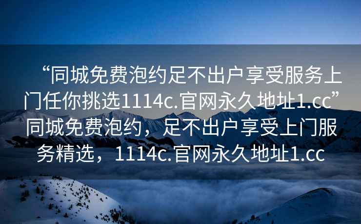 “同城免費(fèi)泡約足不出戶(hù)享受服務(wù)上門(mén)任你挑選1114c.官網(wǎng)永久地址1.cc”同城免費(fèi)泡約，足不出戶(hù)享受上門(mén)服務(wù)精選，1114c.官網(wǎng)永久地址1.cc