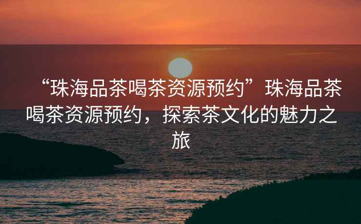 “珠海品茶喝茶資源預(yù)約”珠海品茶喝茶資源預(yù)約，探索茶文化的魅力之旅