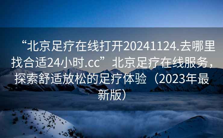 “北京足療在線打開20241124.去哪里找合適24小時.cc”北京足療在線服務，探索舒適放松的足療體驗（2023年最新版）