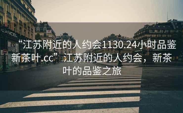 “江蘇附近的人約會1130.24小時品鑒新茶葉.cc”江蘇附近的人約會，新茶葉的品鑒之旅