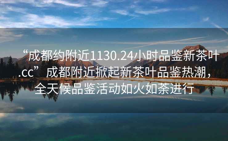 “成都約附近1130.24小時(shí)品鑒新茶葉.cc”成都附近掀起新茶葉品鑒熱潮，全天候品鑒活動(dòng)如火如荼進(jìn)行