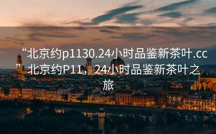 “北京約p1130.24小時品鑒新茶葉.cc”北京約P11，24小時品鑒新茶葉之旅