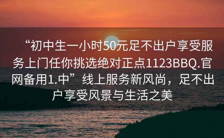 “初中生一小時50元足不出戶享受服務上門任你挑選絕對正點1123BBQ.官網(wǎng)備用1.中”線上服務新風尚，足不出戶享受風景與生活之美