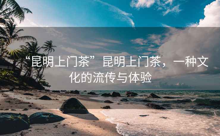 “昆明上門茶”昆明上門茶，一種文化的流傳與體驗(yàn)