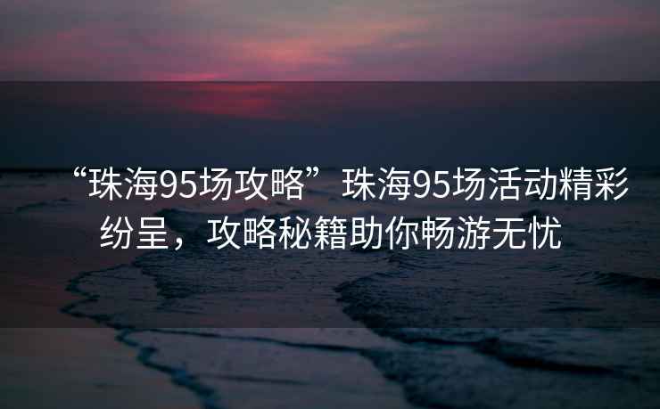 “珠海95場(chǎng)攻略”珠海95場(chǎng)活動(dòng)精彩紛呈，攻略秘籍助你暢游無(wú)憂
