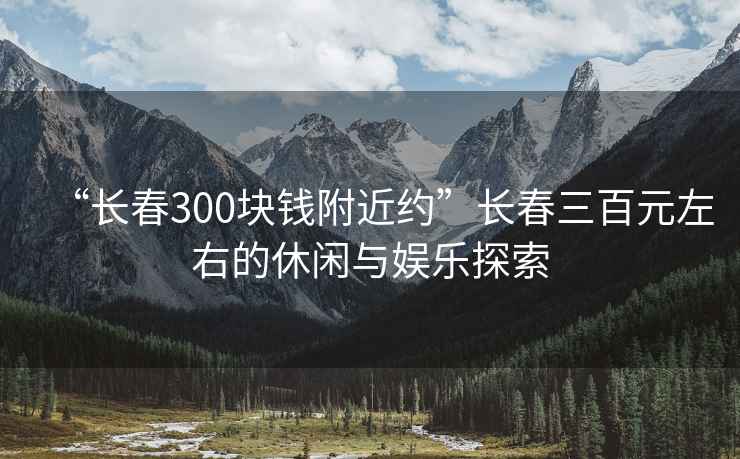 “長春300塊錢附近約”長春三百元左右的休閑與娛樂探索