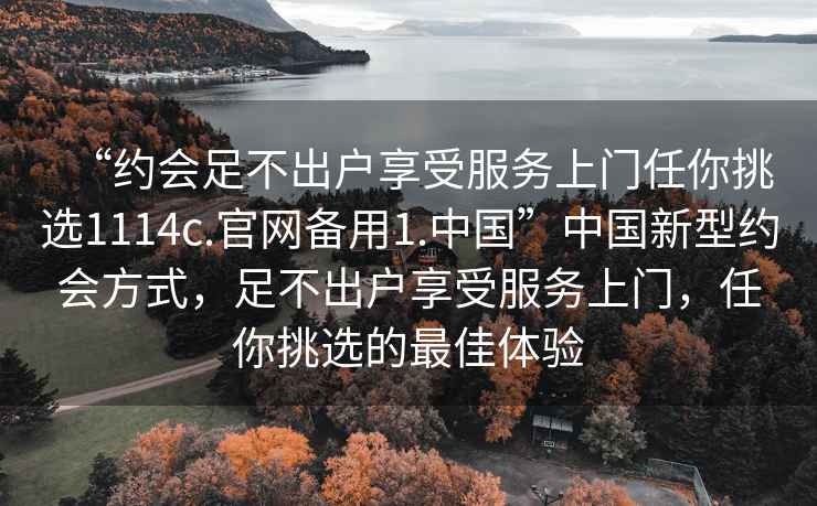 “約會(huì)足不出戶享受服務(wù)上門任你挑選1114c.官網(wǎng)備用1.中國(guó)”中國(guó)新型約會(huì)方式，足不出戶享受服務(wù)上門，任你挑選的最佳體驗(yàn)