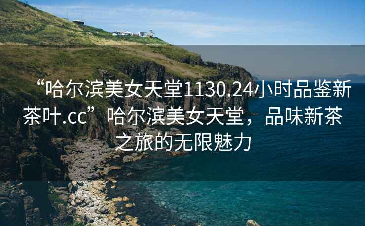 “哈爾濱美女天堂1130.24小時品鑒新茶葉.cc”哈爾濱美女天堂，品味新茶之旅的無限魅力