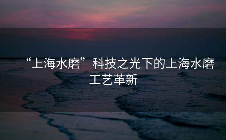 “上海水磨”科技之光下的上海水磨工藝革新