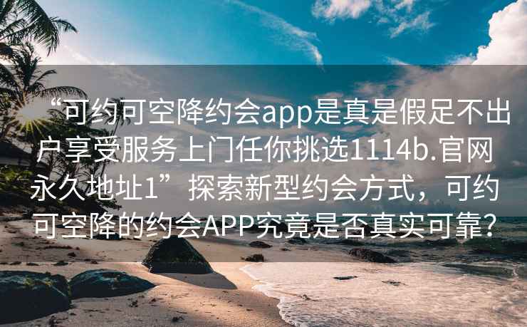 “可約可空降約會(huì)app是真是假足不出戶享受服務(wù)上門任你挑選1114b.官網(wǎng)永久地址1”探索新型約會(huì)方式，可約可空降的約會(huì)APP究竟是否真實(shí)可靠？