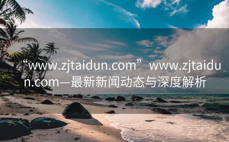 “www.zjtaidun.com”www.zjtaidun.com—最新新聞動態(tài)與深度解析