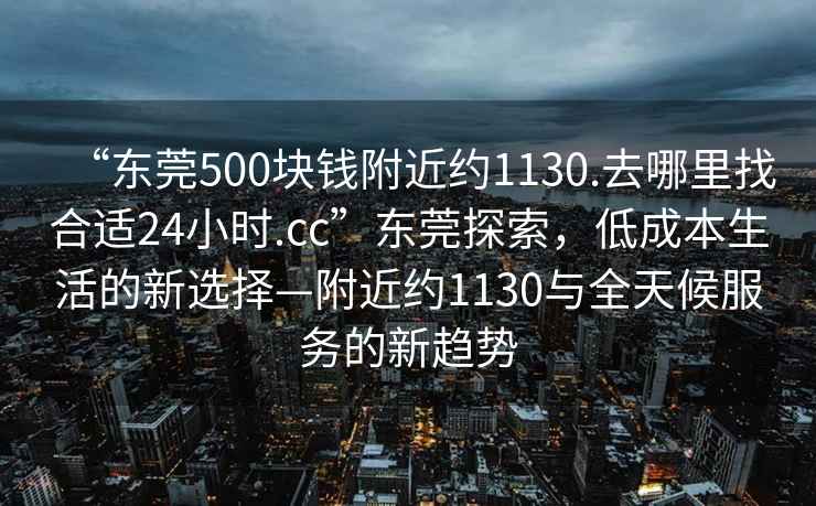 “東莞500塊錢(qián)附近約1130.去哪里找合適24小時(shí).cc”東莞探索，低成本生活的新選擇—附近約1130與全天候服務(wù)的新趨勢(shì)