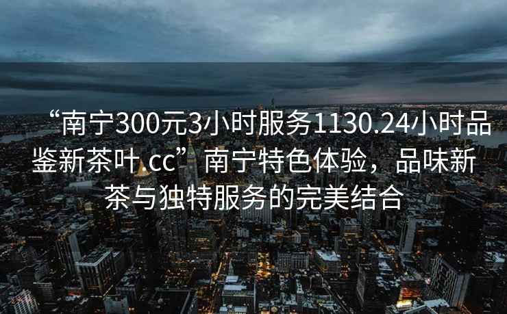 “南寧300元3小時(shí)服務(wù)1130.24小時(shí)品鑒新茶葉.cc”南寧特色體驗(yàn)，品味新茶與獨(dú)特服務(wù)的完美結(jié)合