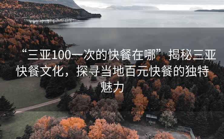 “三亞100一次的快餐在哪”揭秘三亞快餐文化，探尋當(dāng)?shù)匕僭觳偷莫?dú)特魅力