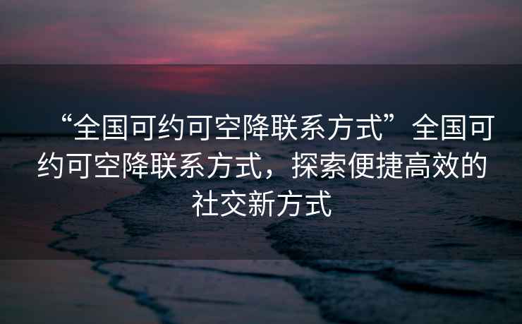“全國可約可空降聯(lián)系方式”全國可約可空降聯(lián)系方式，探索便捷高效的社交新方式